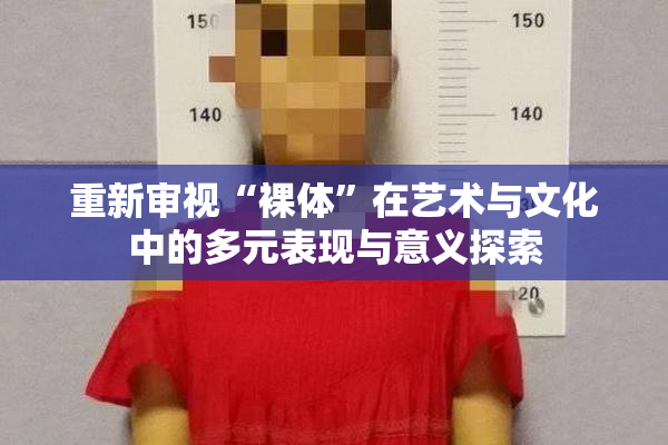 重新审视“裸体”在艺术与文化中的多元表现与意义探索
