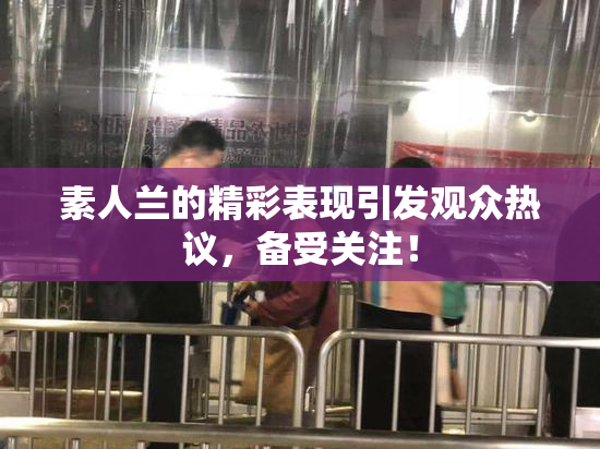 素人兰的精彩表现引发观众热议，备受关注！