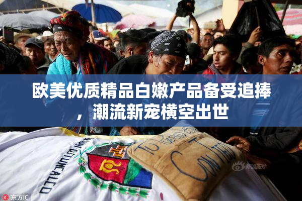 欧美优质精品白嫩产品备受追捧，潮流新宠横空出世