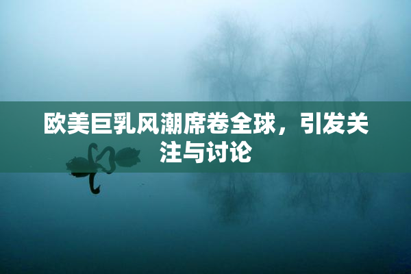 欧美巨乳风潮席卷全球，引发关注与讨论