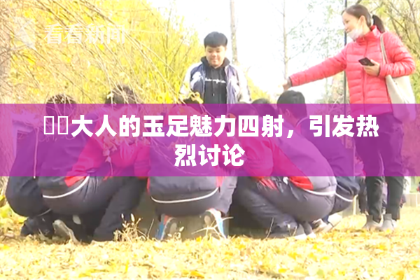 芃芃大人的玉足魅力四射，引发热烈讨论