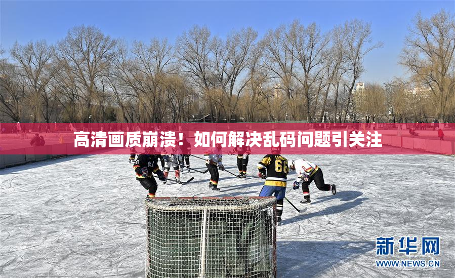 高清画质崩溃！如何解决乱码问题引关注