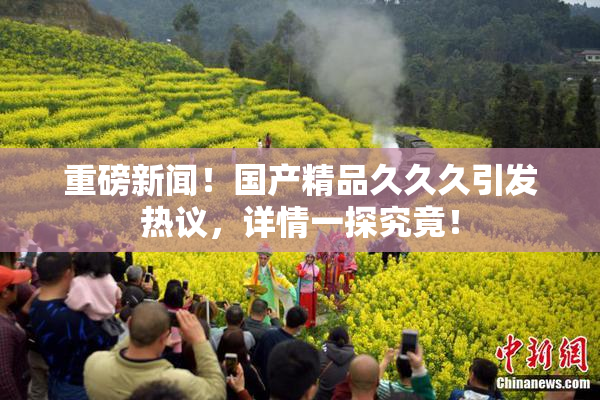 重磅新闻！国产精品久久久引发热议，详情一探究竟！