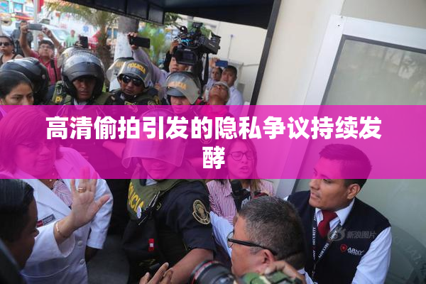高清偷拍引发的隐私争议持续发酵