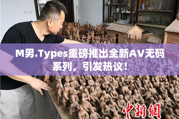 M男.Types重磅推出全新AV无码系列，引发热议！