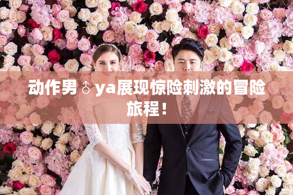 动作男♂ya展现惊险刺激的冒险旅程！