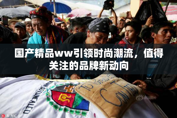 国产精品ww引领时尚潮流，值得关注的品牌新动向