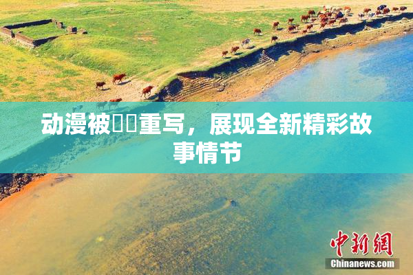动漫被❌‌重写，展现全新精彩故事情节