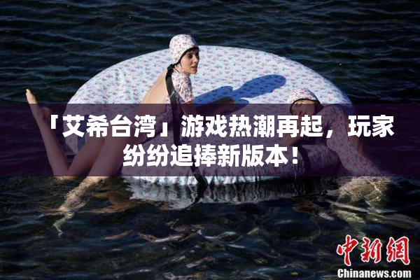 「艾希台湾」游戏热潮再起，玩家纷纷追捧新版本！