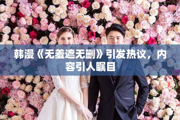 韩漫《无羞遮无删》引发热议，内容引人瞩目