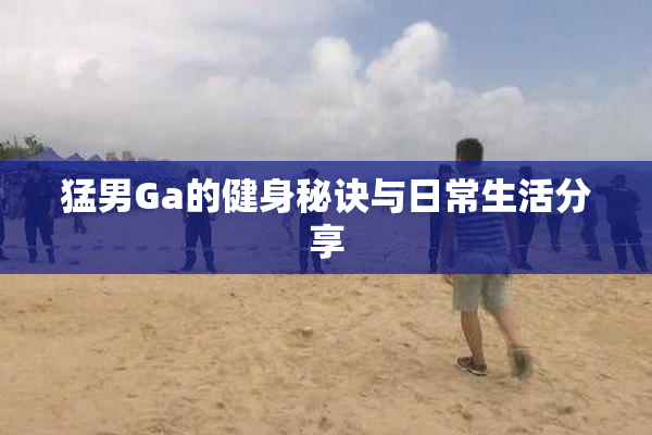 猛男Ga的健身秘诀与日常生活分享