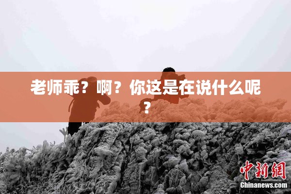 老师乖？啊？你这是在说什么呢？