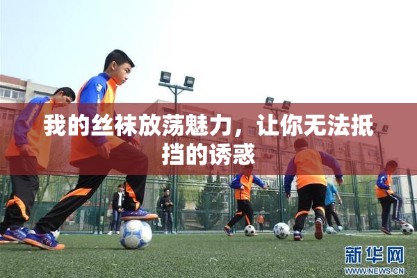 我的丝袜放荡魅力，让你无法抵挡的诱惑