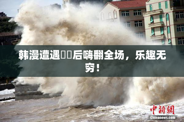 韩漫遭遇❌‌后嗨翻全场，乐趣无穷！
