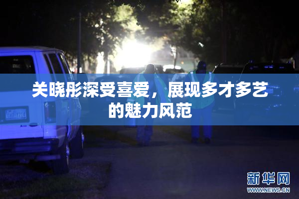 关晓彤深受喜爱，展现多才多艺的魅力风范