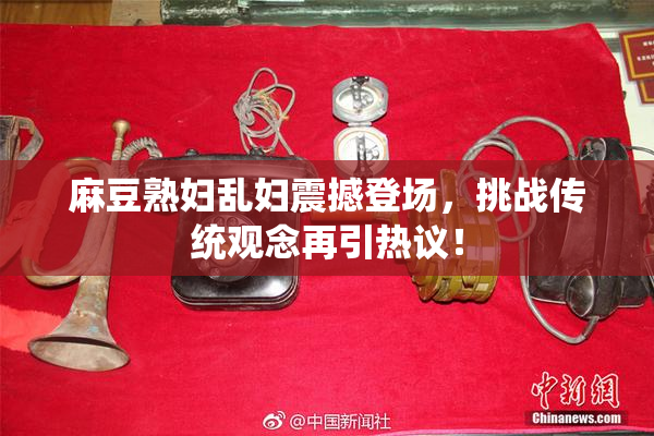 麻豆熟妇乱妇震撼登场，挑战传统观念再引热议！