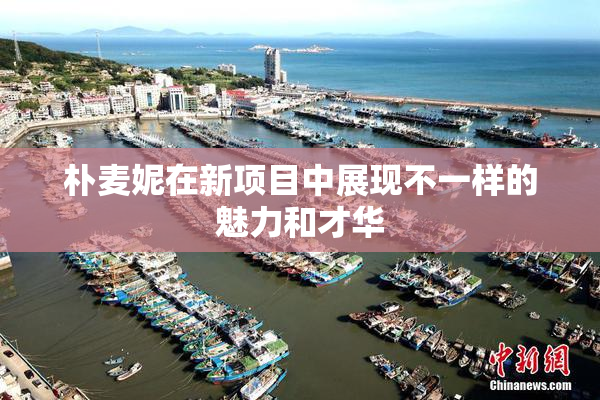 朴麦妮在新项目中展现不一样的魅力和才华