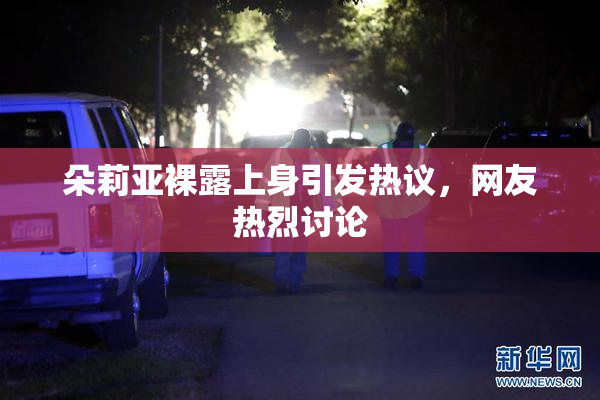 朵莉亚裸露上身引发热议，网友热烈讨论