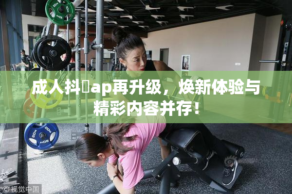 成人抖抈ap再升级，焕新体验与精彩内容并存！