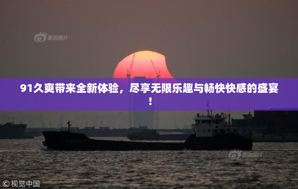 91久爽带来全新体验，尽享无限乐趣与畅快快感的盛宴！