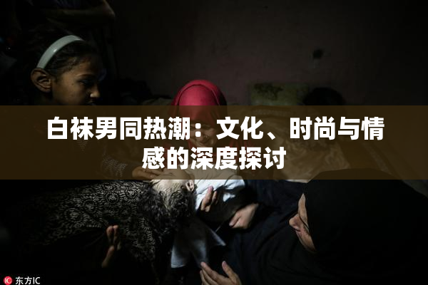 白袜男同热潮：文化、时尚与情感的深度探讨