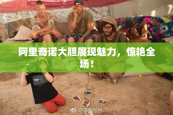 阿里奇诺大胆展现魅力，惊艳全场！