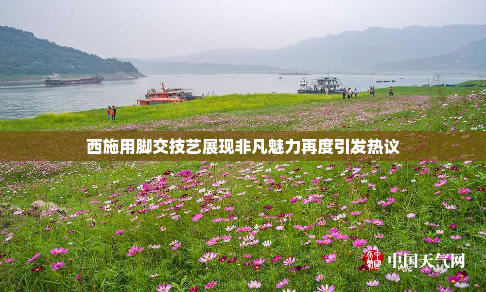西施用脚交技艺展现非凡魅力再度引发热议