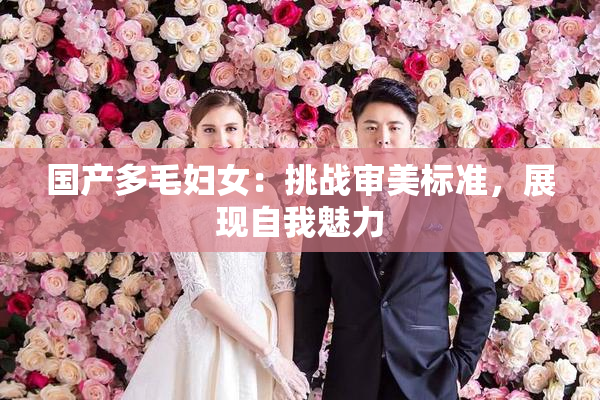 国产多毛妇女：挑战审美标准，展现自我魅力