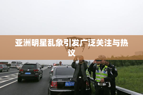 亚洲明星乱象引发广泛关注与热议