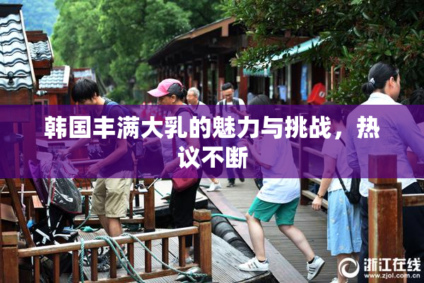 韩国丰满大乳的魅力与挑战，热议不断