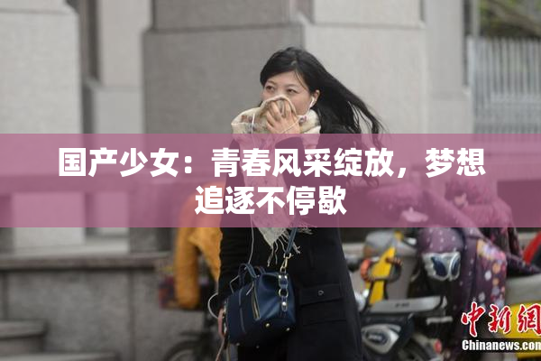 国产少女：青春风采绽放，梦想追逐不停歇
