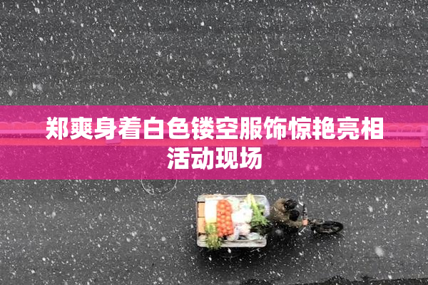 郑爽身着白色镂空服饰惊艳亮相活动现场