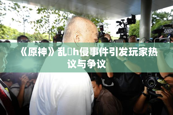 《原神》乱婬h侵事件引发玩家热议与争议