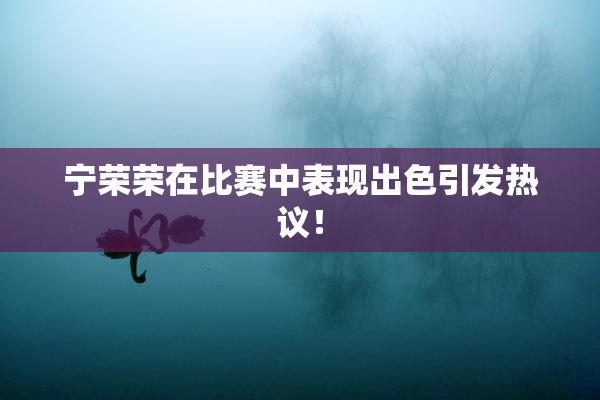 宁荣荣在比赛中表现出色引发热议！