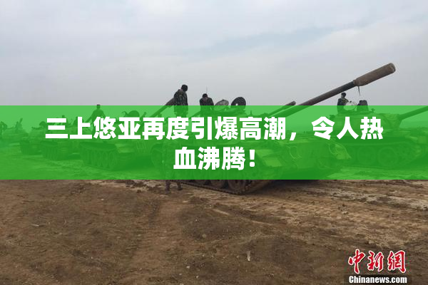 三上悠亚再度引爆高潮，令人热血沸腾！