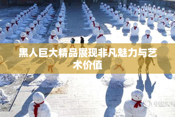 黑人巨大精品展现非凡魅力与艺术价值
