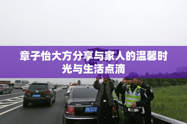 章子怡大方分享与家人的温馨时光与生活点滴