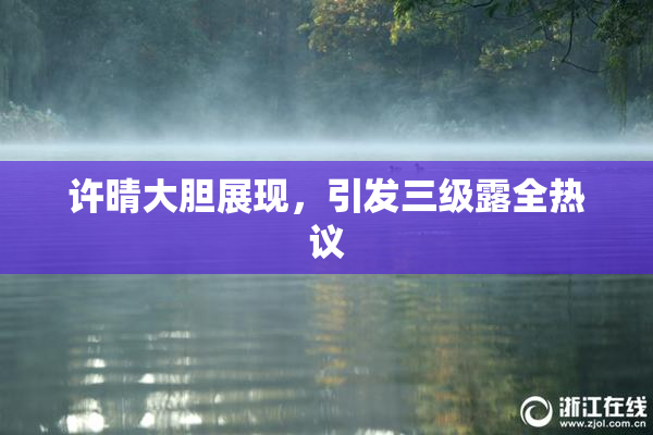 许晴大胆展现，引发三级露全热议