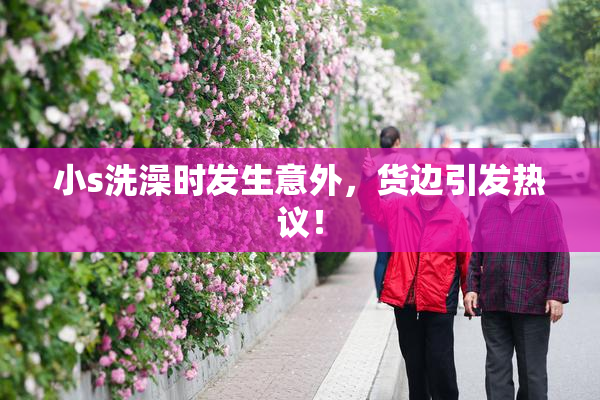 小s洗澡时发生意外，货边引发热议！