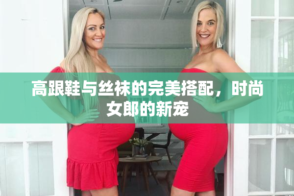 高跟鞋与丝袜的完美搭配，时尚女郎的新宠