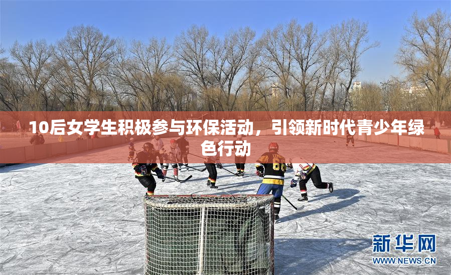 10后女学生积极参与环保活动，引领新时代青少年绿色行动