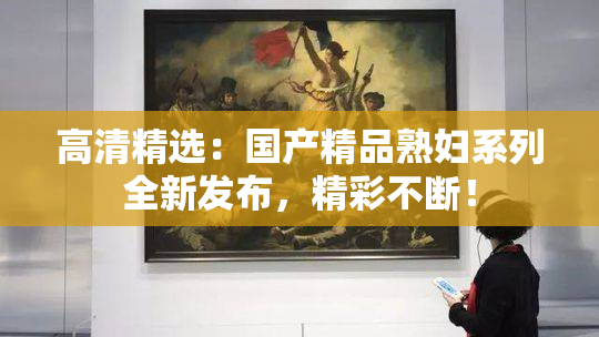 高清精选：国产精品熟妇系列全新发布，精彩不断！