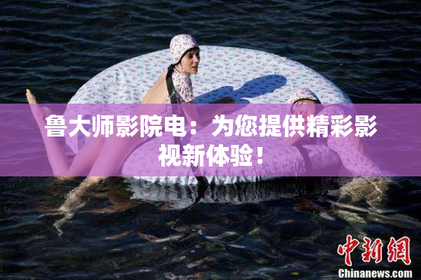 鲁大师影院电：为您提供精彩影视新体验！
