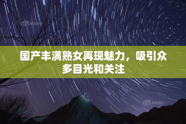 国产丰满熟女再现魅力，吸引众多目光和关注