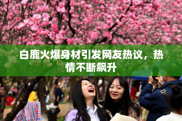 白鹿火爆身材引发网友热议，热情不断飙升
