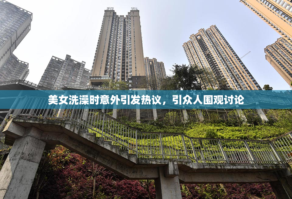 美女洗澡时意外引发热议，引众人围观讨论