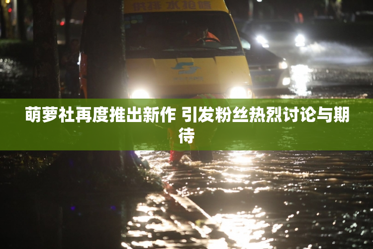 萌萝社再度推出新作 引发粉丝热烈讨论与期待