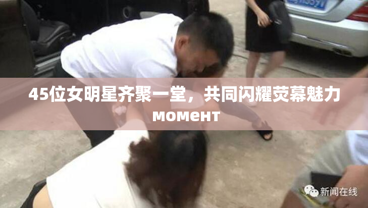 45位女明星齐聚一堂，共同闪耀荧幕魅力 момент