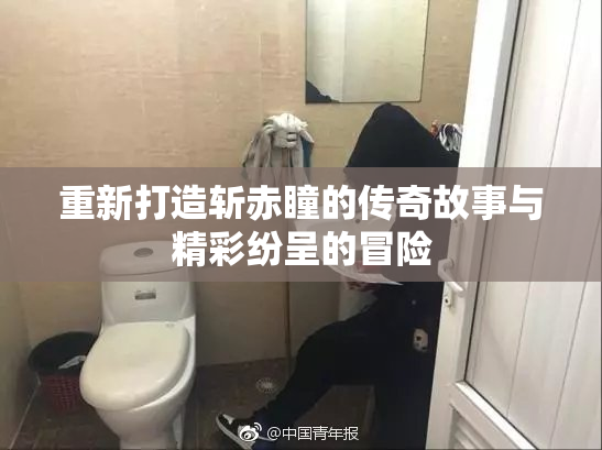 重新打造斩赤瞳的传奇故事与精彩纷呈的冒险