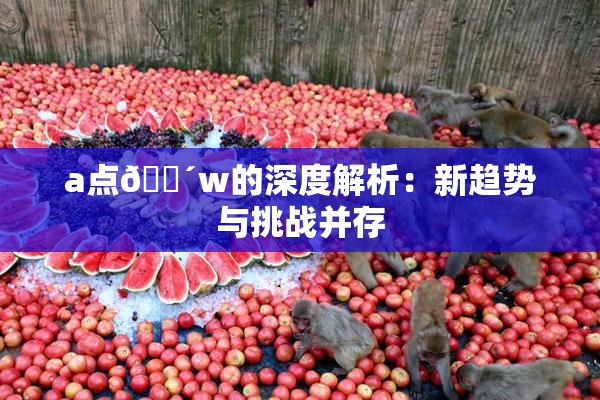 a点🔴w的深度解析：新趋势与挑战并存